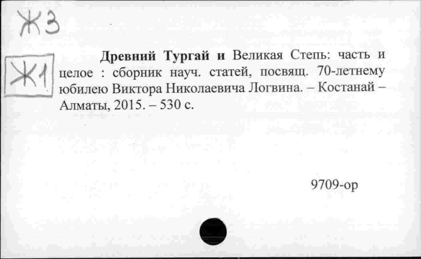 ﻿
ж
Древний Тургай и Великая Степь: часть и целое : сборник науч, статей, посвящ. 70-летнему юбилею Виктора Николаевича Логвина. — Костанай — Алматы, 2015. - 530 с.
9709-ор